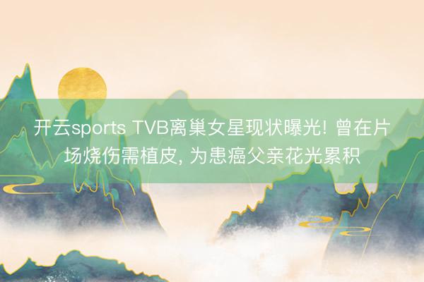 开云sports TVB离巢女星现状曝光! 曾在片场烧伤需植皮， 为患癌父亲花光累积