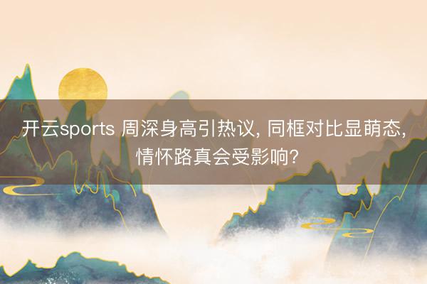 开云sports 周深身高引热议， 同框对比显萌态， 情怀路真会受影响?
