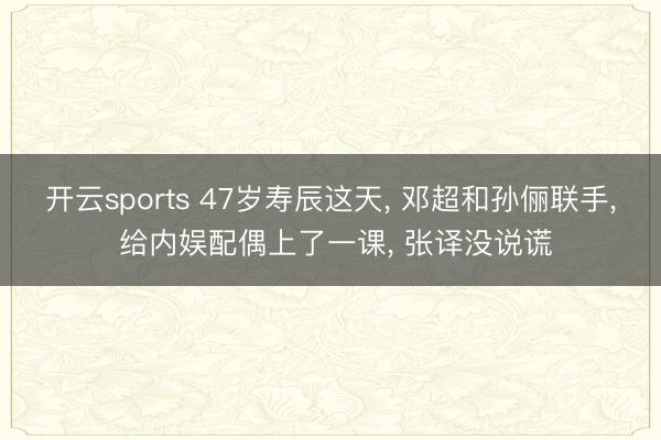 开云sports 47岁寿辰这天， 邓超和孙俪联手， 给内娱配偶上了一课， 张译没说谎