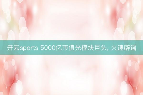 开云sports 5000亿市值光模块巨头, 火速辟谣