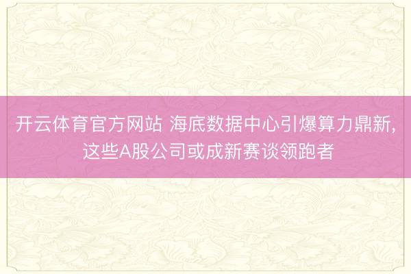开云体育官方网站 海底数据中心引爆算力鼎新， 这些A股公司或成新赛谈领跑者