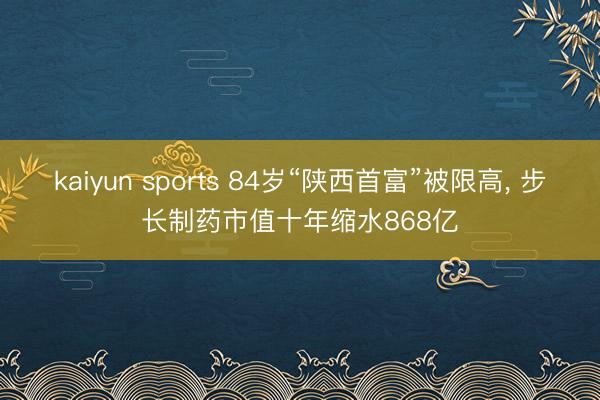 kaiyun sports 84岁“陕西首富”被限高， 步长制药市值十年缩水868亿