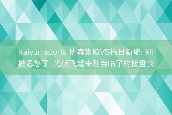 kaiyun sports 协鑫集成VS拓日新能: 别被忽悠了， 光伏飞起来别当临了的接盘侠
