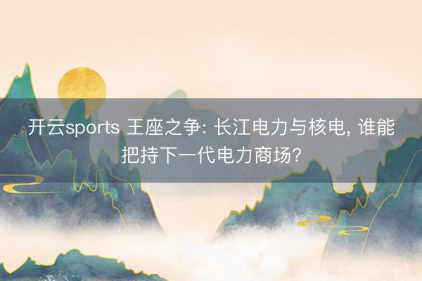 开云sports 王座之争: 长江电力与核电， 谁能把持下一代电力商场?