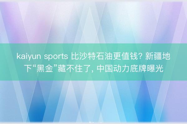kaiyun sports 比沙特石油更值钱? 新疆地下“黑金”藏不住了， 中国动力底牌曝光