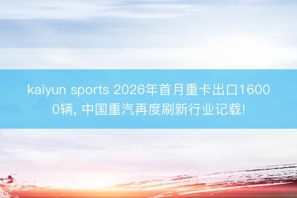 kaiyun sports 2026年首月重卡出口16000辆， 中国重汽再度刷新行业记载!