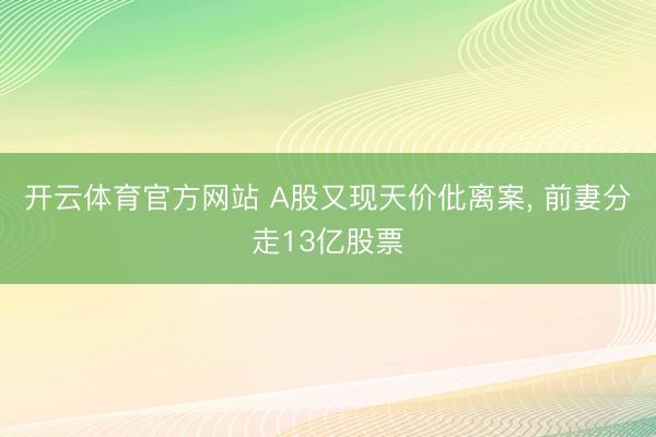 开云体育官方网站 A股又现天价仳离案， 前妻分走13亿股票