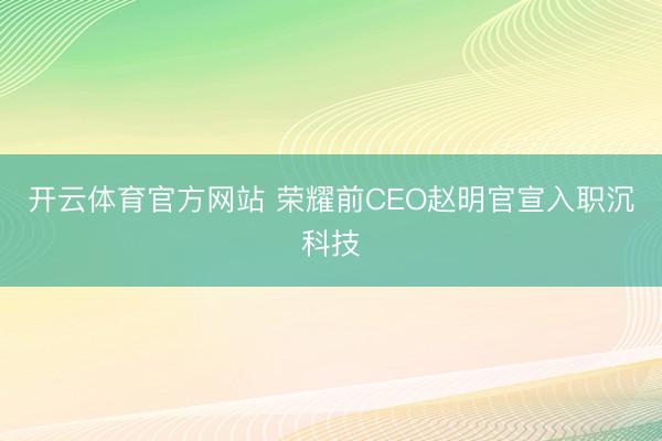 开云体育官方网站 荣耀前CEO赵明官宣入职沉科技