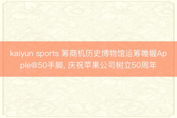kaiyun sports 筹商机历史博物馆运筹帷幄Apple@50手脚, 庆祝苹果公司树立50周年