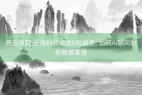 开云体育 云器科技完成B轮融资， 加码AI期间的新数据基建