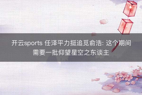 开云sports 任泽平力挺追觅俞浩: 这个期间需要一批仰望星空之东谈主