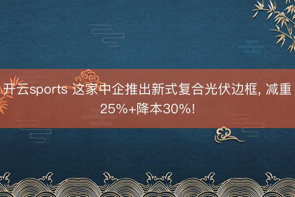开云sports 这家中企推出新式复合光伏边框， 减重25%+降本30%!