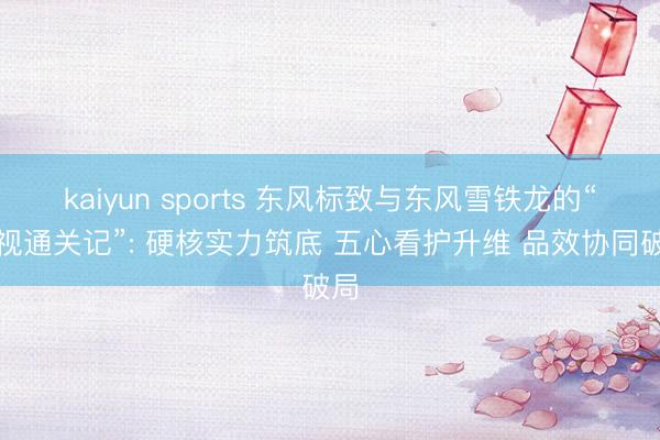 kaiyun sports 东风标致与东风雪铁龙的“央视通关记”: 硬核实力筑底 五心看护升维 品效协同破局