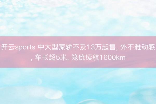 开云sports 中大型家轿不及13万起售， 外不雅动感， 车长超5米， 笼统续航1600km