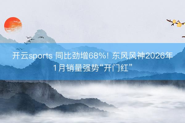 开云sports 同比劲增68%! 东风风神2026年1月销量强势“开门红”