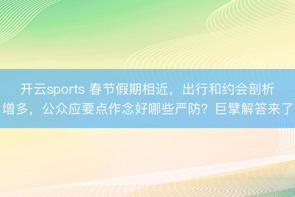 开云sports 春节假期相近,出行和约会剖析增多,公众应要点作念好哪些严防?巨擘解答来了