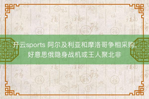 开云sports 阿尔及利亚和摩洛哥争相采购，好意思俄隐身战机或王人聚北非
