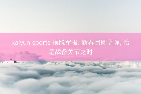 kaiyun sports 摆脱军报: 新春团圆之际， 恰是战备关节之时
