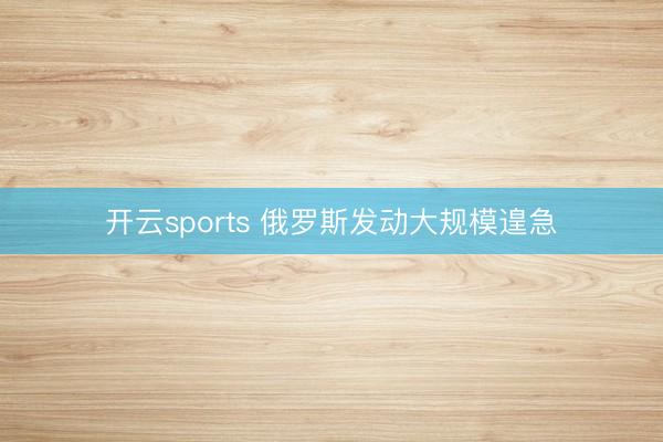 开云sports 俄罗斯发动大规模遑急
