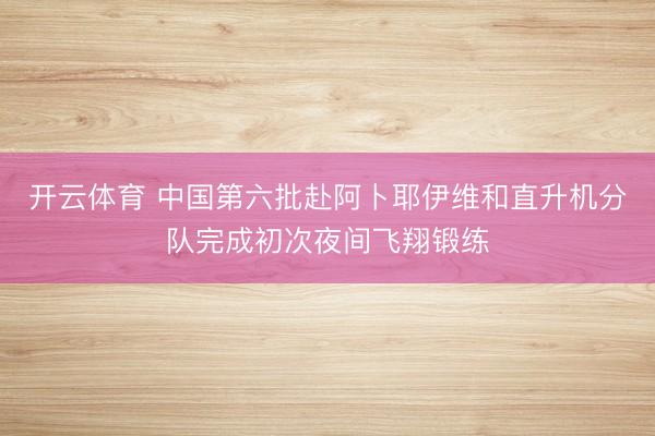 开云体育 中国第六批赴阿卜耶伊维和直升机分队完成初次夜间飞翔锻练
