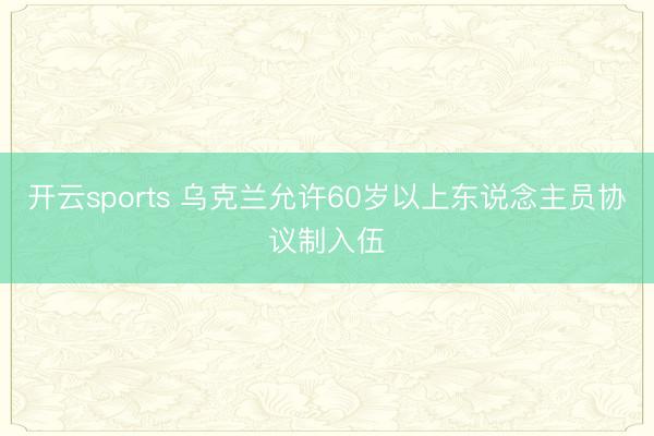 开云sports 乌克兰允许60岁以上东说念主员协议制入伍