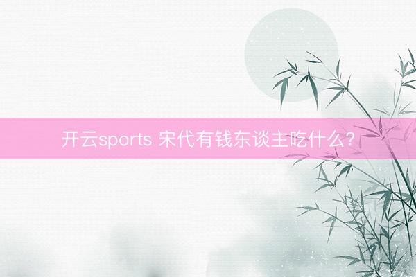 开云sports 宋代有钱东谈主吃什么?