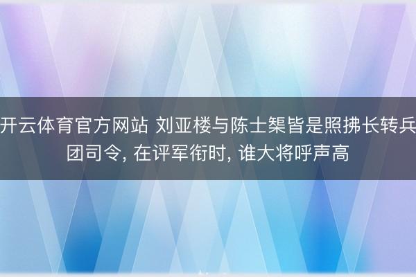 开云体育官方网站 刘亚楼与陈士榘皆是照拂长转兵团司令， 在评军衔时， 谁大将呼声高