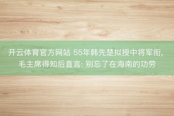 开云体育官方网站 55年韩先楚拟授中将军衔， 毛主席得知后直言: 别忘了在海南的功劳