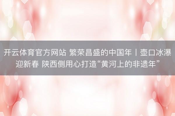 开云体育官方网站 繁荣昌盛的中国年丨壶口冰瀑迎新春 陕西侧用心打造“黄河上的非遗年”