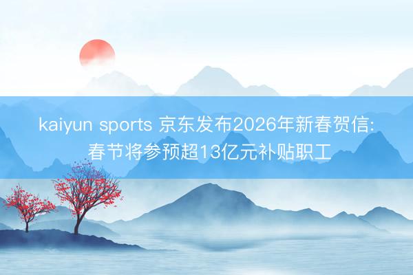 kaiyun sports 京东发布2026年新春贺信: 春节将参预超13亿元补贴职工
