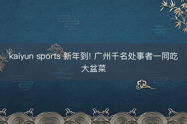 kaiyun sports 新年到! 广州千名处事者一同吃大盆菜