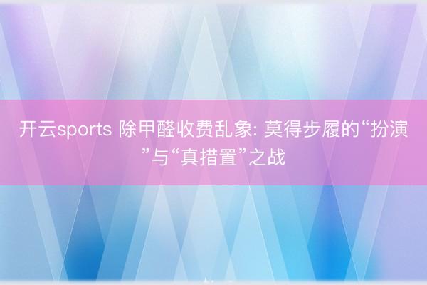 开云sports 除甲醛收费乱象: 莫得步履的“扮演”与“真措置”之战