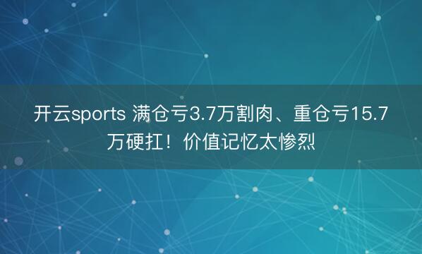 开云sports 满仓亏3.7万割肉、重仓亏15.7万硬扛！价值记忆太惨烈