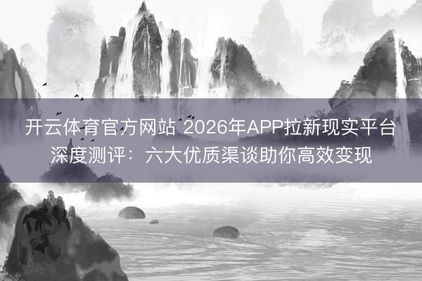 开云体育官方网站 2026年APP拉新现实平台深度测评：六大优质渠谈助你高效变现