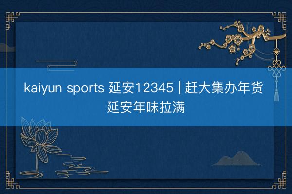kaiyun sports 延安12345 | 赶大集办年货 延安年味拉满
