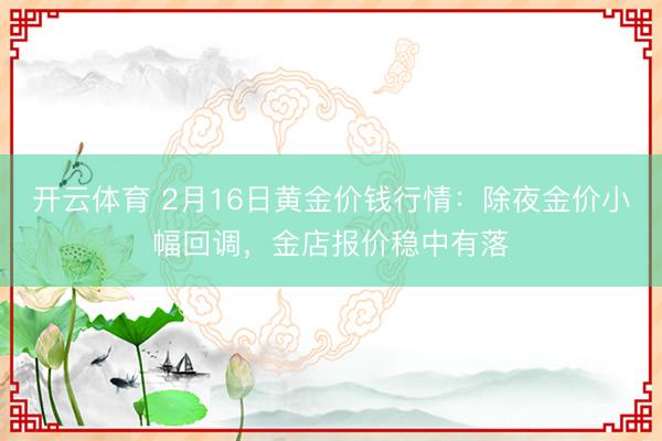 开云体育 2月16日黄金价钱行情：除夜金价小幅回调，金店报价稳中有落
