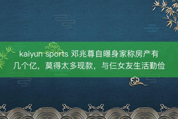kaiyun sports 邓兆尊自曝身家称房产有几个亿,莫得太多现款,与仨女友生活勤俭