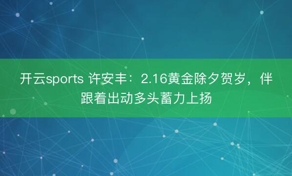 开云sports 许安丰：2.16黄金除夕贺岁，伴跟着出动多头蓄力上扬