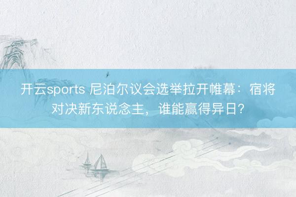 开云sports 尼泊尔议会选举拉开帷幕：宿将对决新东说念主，谁能赢得异日？
