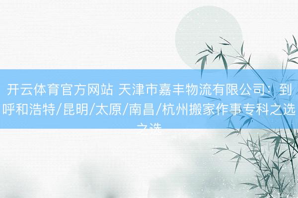 开云体育官方网站 天津市嘉丰物流有限公司：到呼和浩特/昆明/太原/南昌/杭州搬家作事专科之选