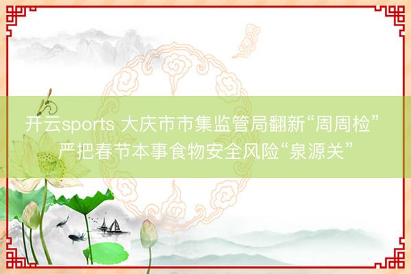 开云sports 大庆市市集监管局翻新“周周检” 严把春节本事食物安全风险“泉源关”