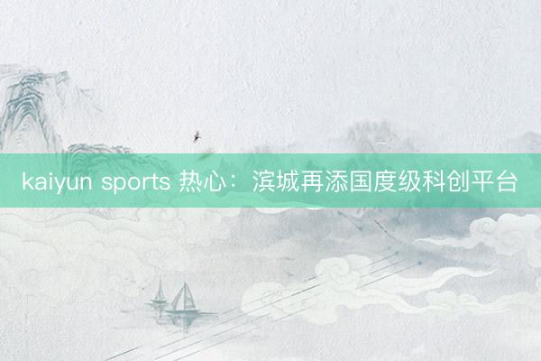 kaiyun sports 热心:滨城再添国度级科创平台