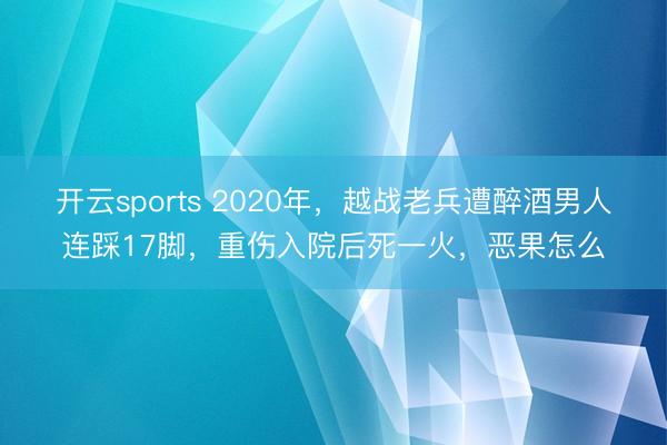 开云sports 2020年，越战老兵遭醉酒男人连踩17脚，重伤入院后死一火，恶果怎么