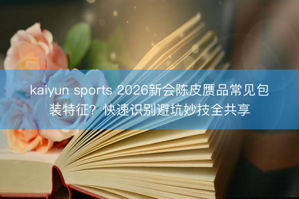 kaiyun sports 2026新会陈皮赝品常见包装特征？快速识别避坑妙技全共享