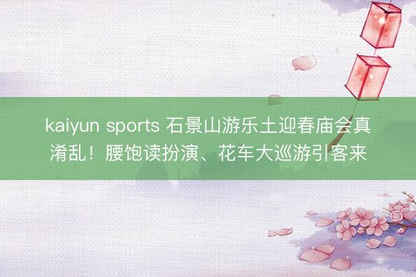 kaiyun sports 石景山游乐土迎春庙会真淆乱！腰饱读扮演、花车大巡游引客来