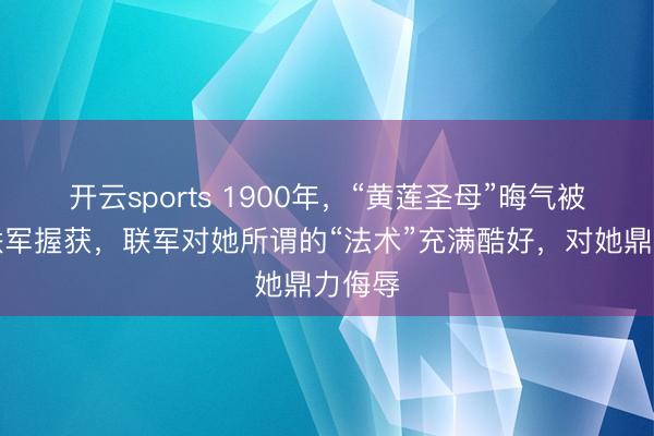 开云sports 1900年，“黄莲圣母”晦气被八国联军握获，联军对她所谓的“法术”充满酷好，对她鼎力侮辱
