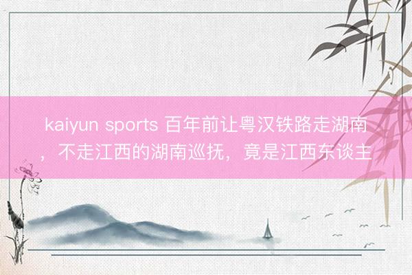 kaiyun sports 百年前让粤汉铁路走湖南，不走江西的湖南巡抚，竟是江西东谈主