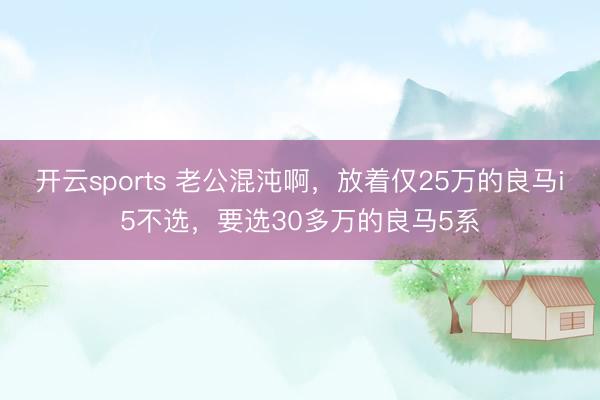 开云sports 老公混沌啊，放着仅25万的良马i5不选，要选30多万的良马5系