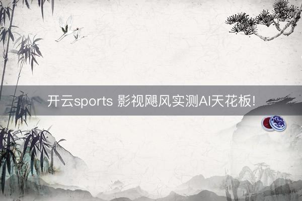 开云sports 影视飓风实测AI天花板!