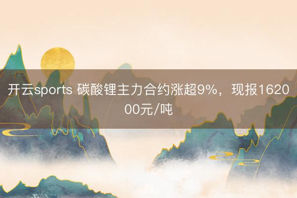 开云sports 碳酸锂主力合约涨超9%，现报162000元/吨